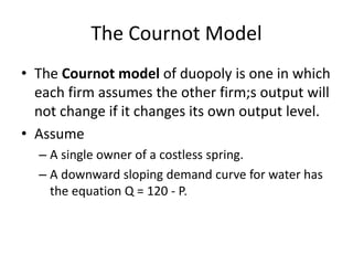 48 
The Cournot Model 
• The Cournot model of duopoly is one in which 
each firm assumes the other firm;s output will 
not change if it changes its own output level. 
• Assume 
– A single owner of a costless spring. 
– A downward sloping demand curve for water has 
the equation Q = 120 - P. 
 