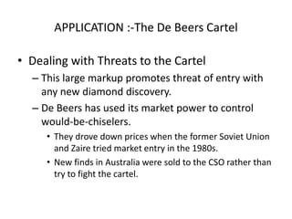 49 
APPLICATION :-The De Beers Cartel 
• Dealing with Threats to the Cartel 
– This large markup promotes threat of entry with 
any new diamond discovery. 
– De Beers has used its market power to control 
would-be-chiselers. 
• They drove down prices when the former Soviet Union 
and Zaire tried market entry in the 1980s. 
• New finds in Australia were sold to the CSO rather than 
try to fight the cartel. 
 