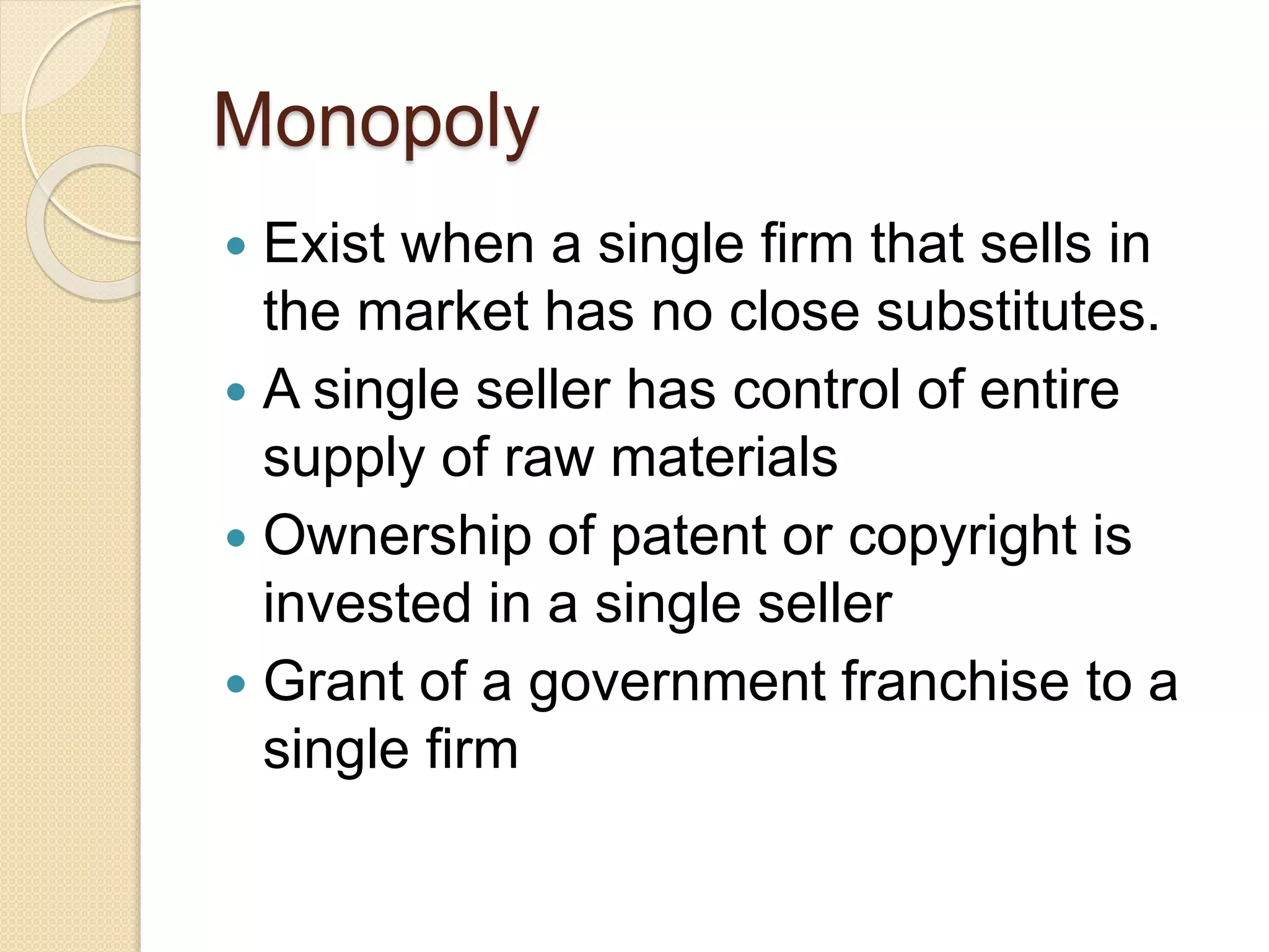 Monopoly
Exist when a single firm that sells in
the market has no close substitutes.
A single seller has control of entire
supply of raw materials
Ownership of patent or copyright is
invested in a single seller
Grant of a government franchise to a
single firm