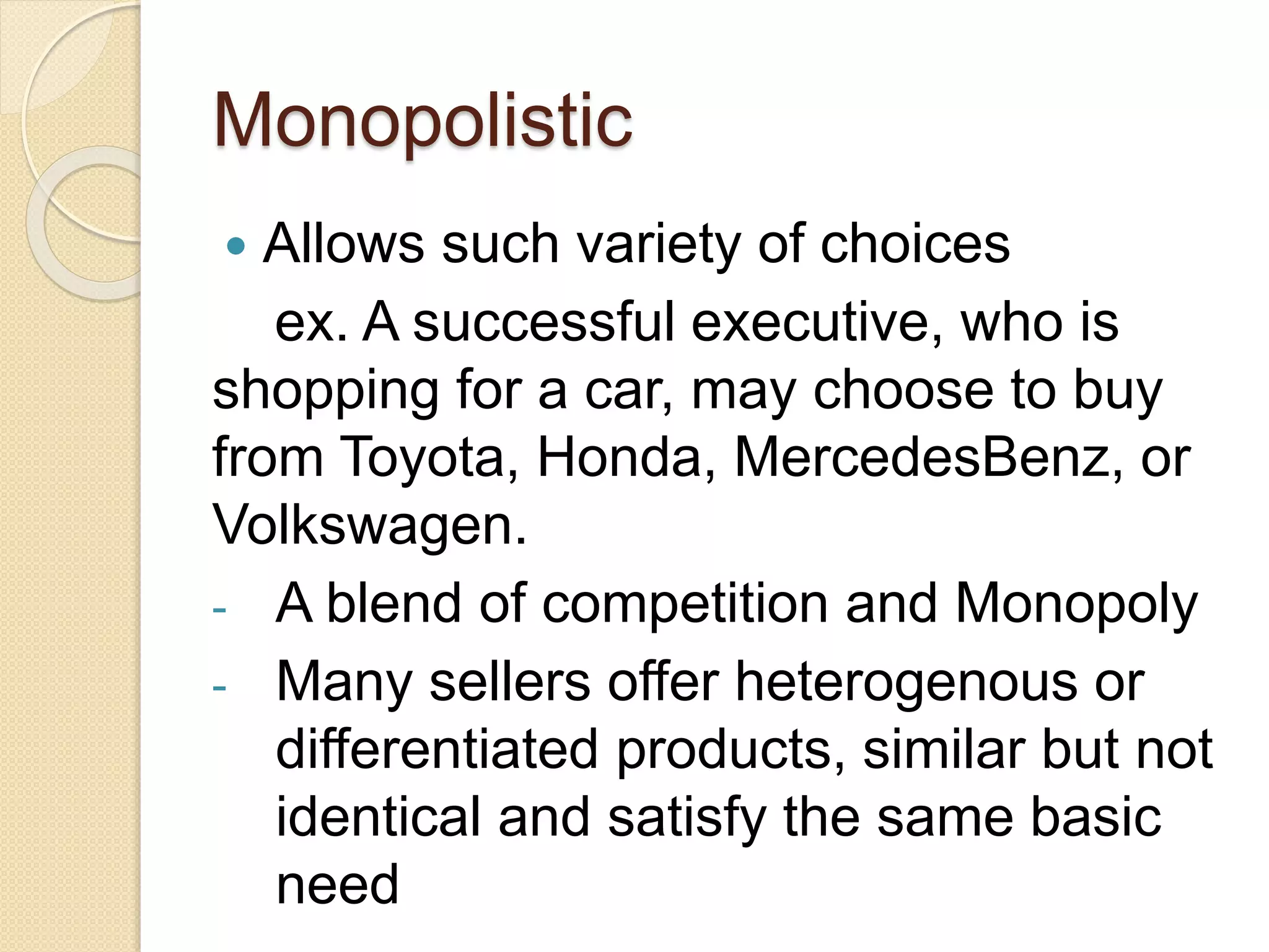 Monopolistic
Allows such variety of choices
ex. A successful executive, who is
shopping for a car, may choose to buy
from Toyota, Honda, MercedesBenz, or
Volkswagen.
- A blend of competition and Monopoly
- Many sellers offer heterogenous or
differentiated products, similar but not
identical and satisfy the same basic
need