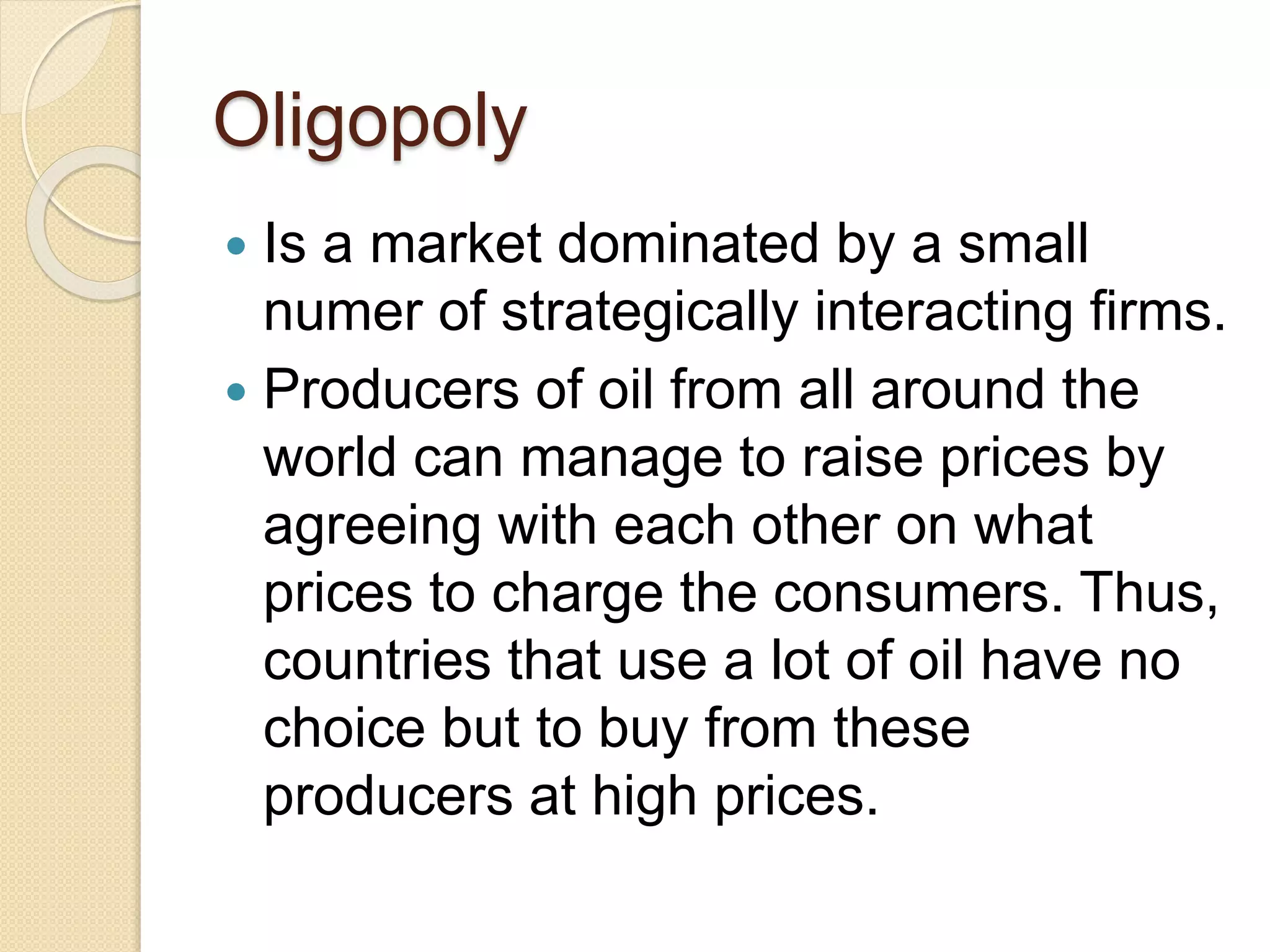 Oligopoly
Is a market dominated by a small
numer of strategically interacting firms.
Producers of oil from all around the
world can manage to raise prices by
agreeing with each other on what
prices to charge the consumers. Thus,
countries that use a lot of oil have no
choice but to buy from these
producers at high prices.
