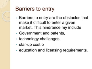 Barriers to entry 
Barriers to entry are the obstacles that 
make it difficult to enter a given 
market. This hindrance my include 
• Government and patents, 
• technology challenges, 
• star-up cost o 
• education and licensing requirements. 
 