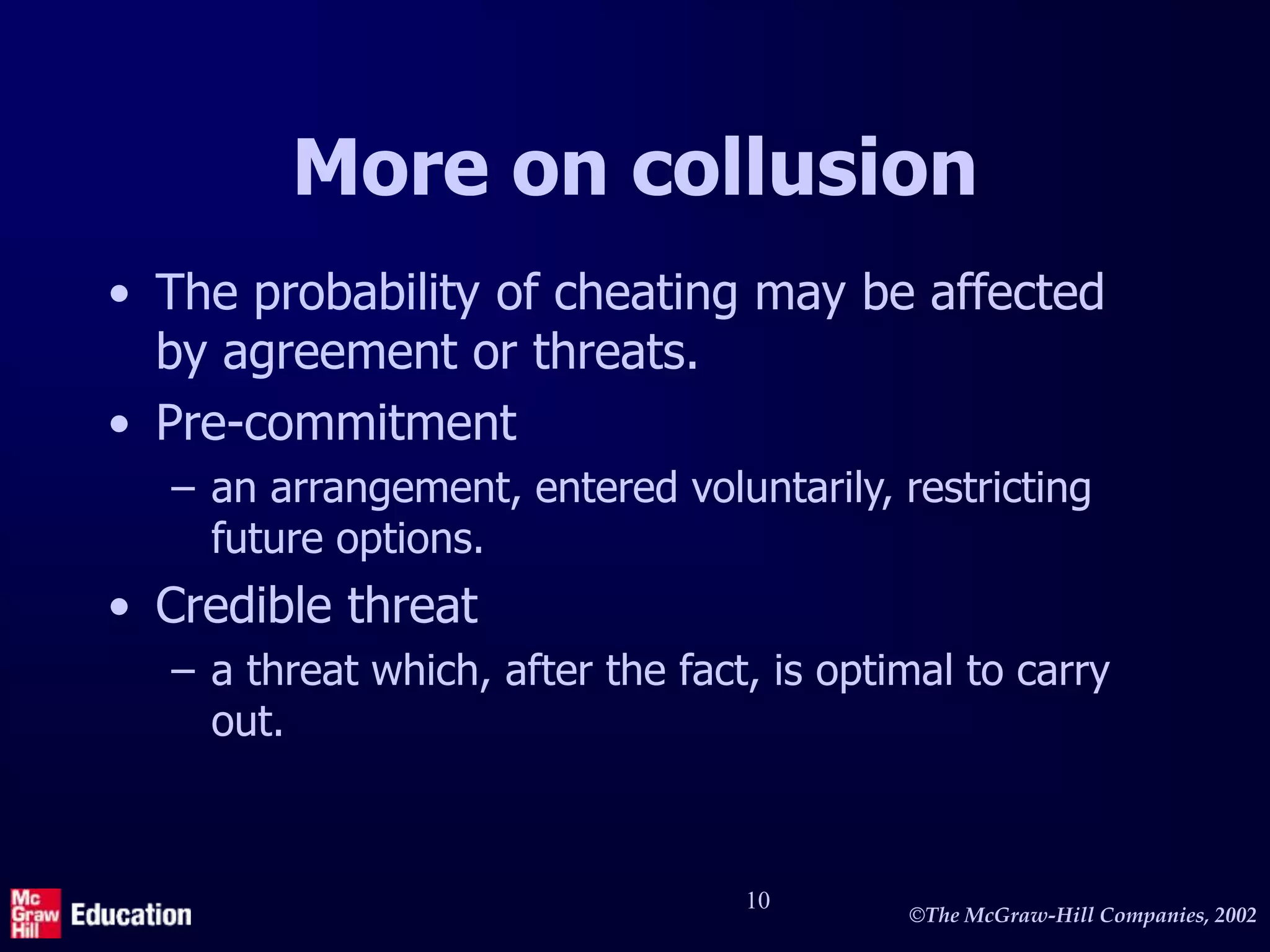 ©The McGraw-Hill Companies, 2002
10
More on collusion
• The probability of cheating may be affected
by agreement or threats.
• Pre-commitment
– an arrangement, entered voluntarily, restricting
future options.
• Credible threat
– a threat which, after the fact, is optimal to carry
out.
 