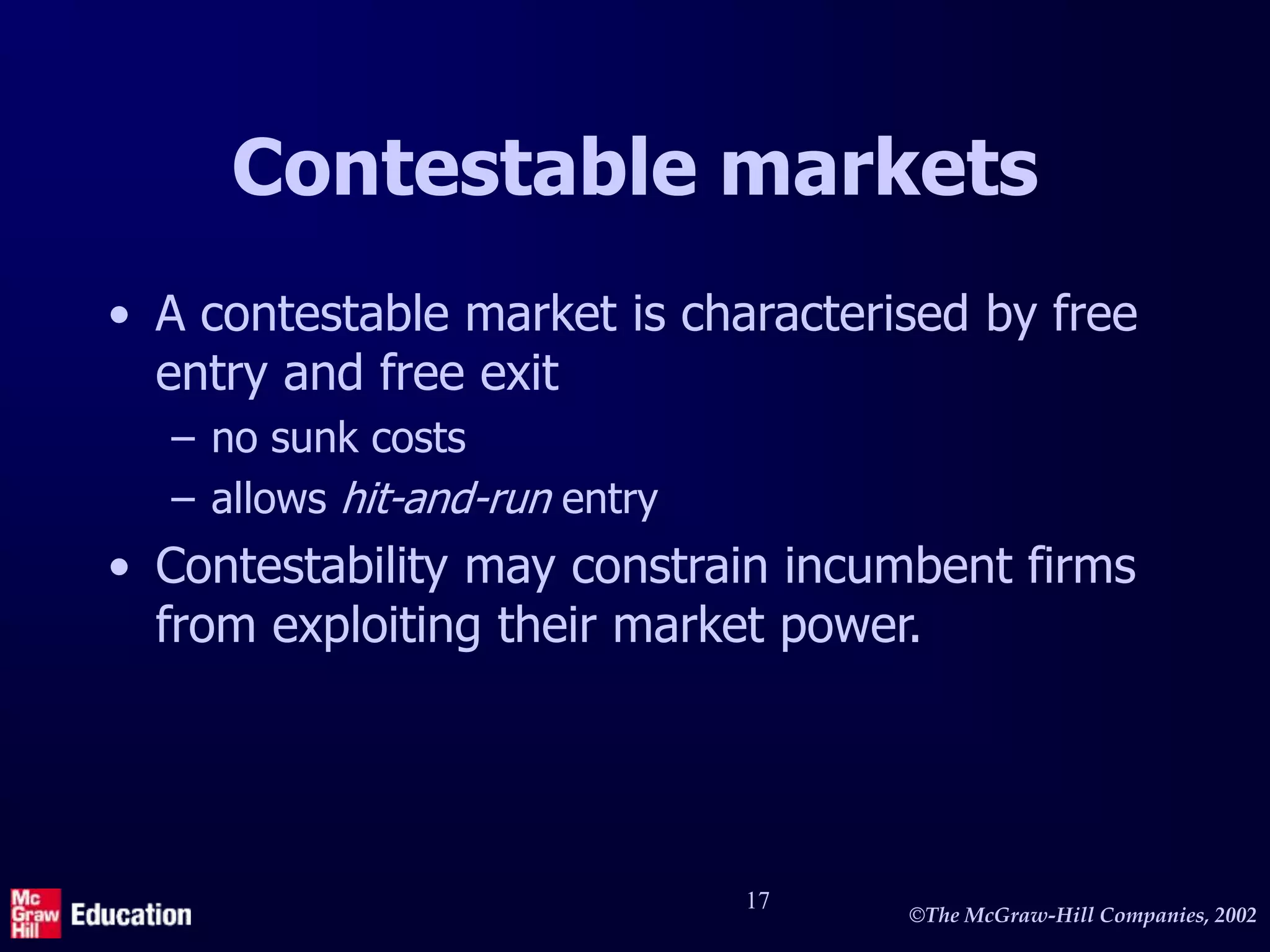 ©The McGraw-Hill Companies, 2002
17
Contestable markets
• A contestable market is characterised by free
entry and free exit
– no sunk costs
– allows hit-and-run entry
• Contestability may constrain incumbent firms
from exploiting their market power.
 