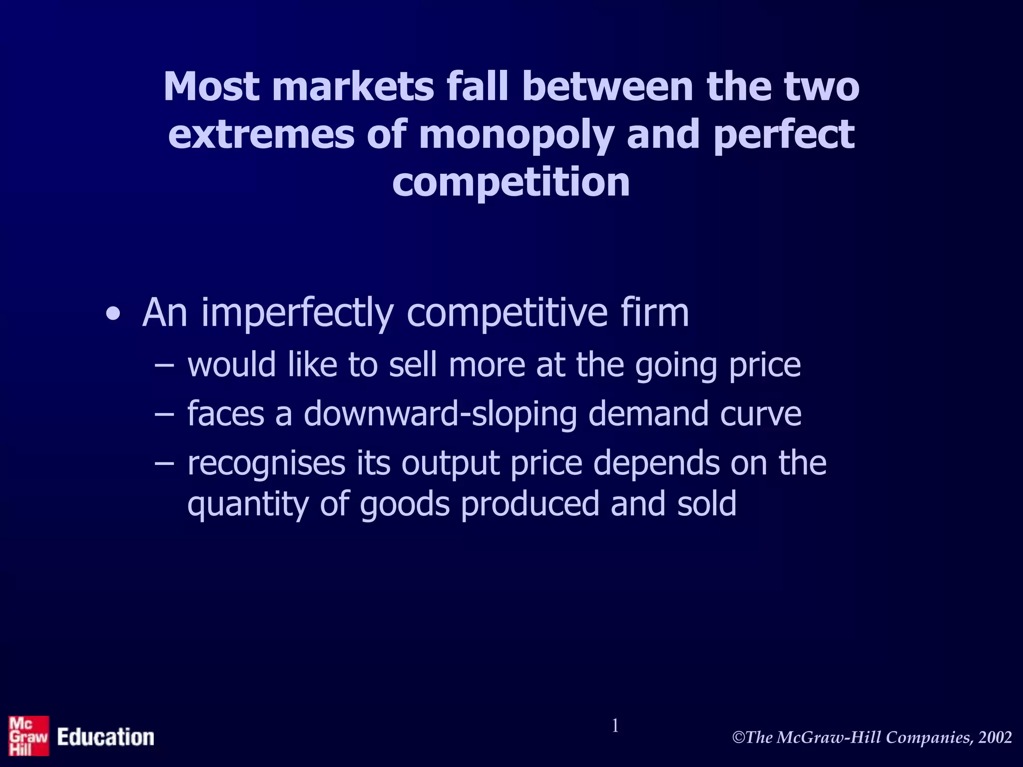 ©The McGraw-Hill Companies, 2002
1
Most markets fall between the two
extremes of monopoly and perfect
competition
• An imperfectly competitive firm
– would like to sell more at the going price
– faces a downward-sloping demand curve
– recognises its output price depends on the
quantity of goods produced and sold
 