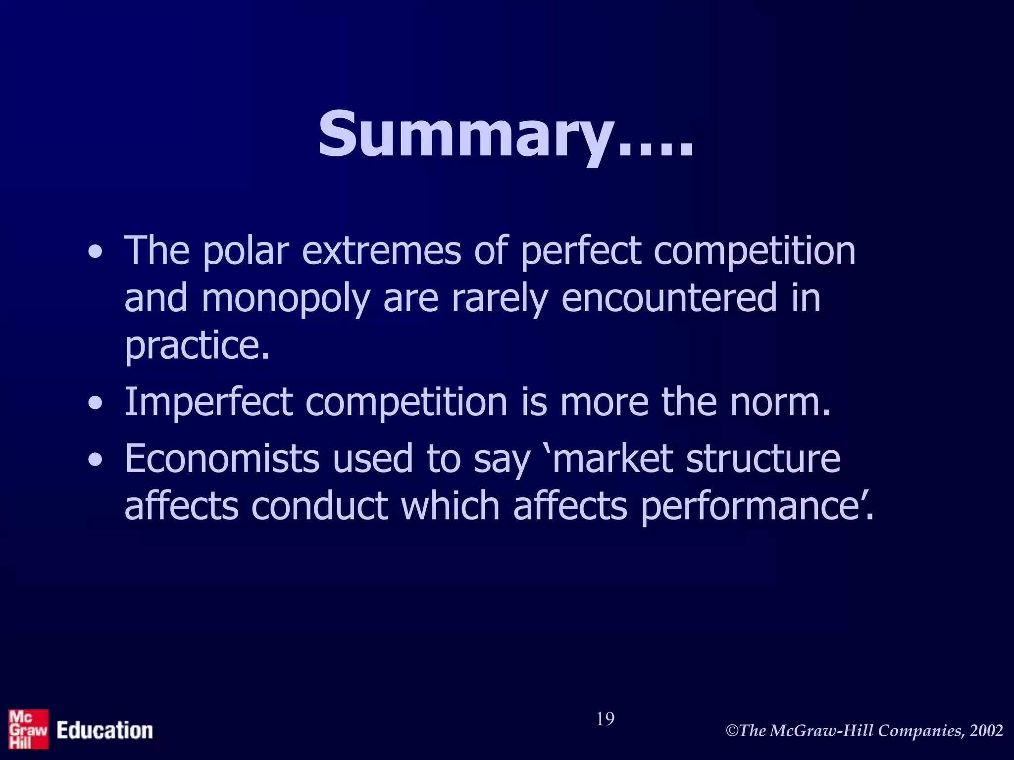 ©The McGraw-Hill Companies, 2002
19
Summary….
• The polar extremes of perfect competition
and monopoly are rarely encountered in
practice.
• Imperfect competition is more the norm.
• Economists used to say ‘market structure
affects conduct which affects performance’.
 