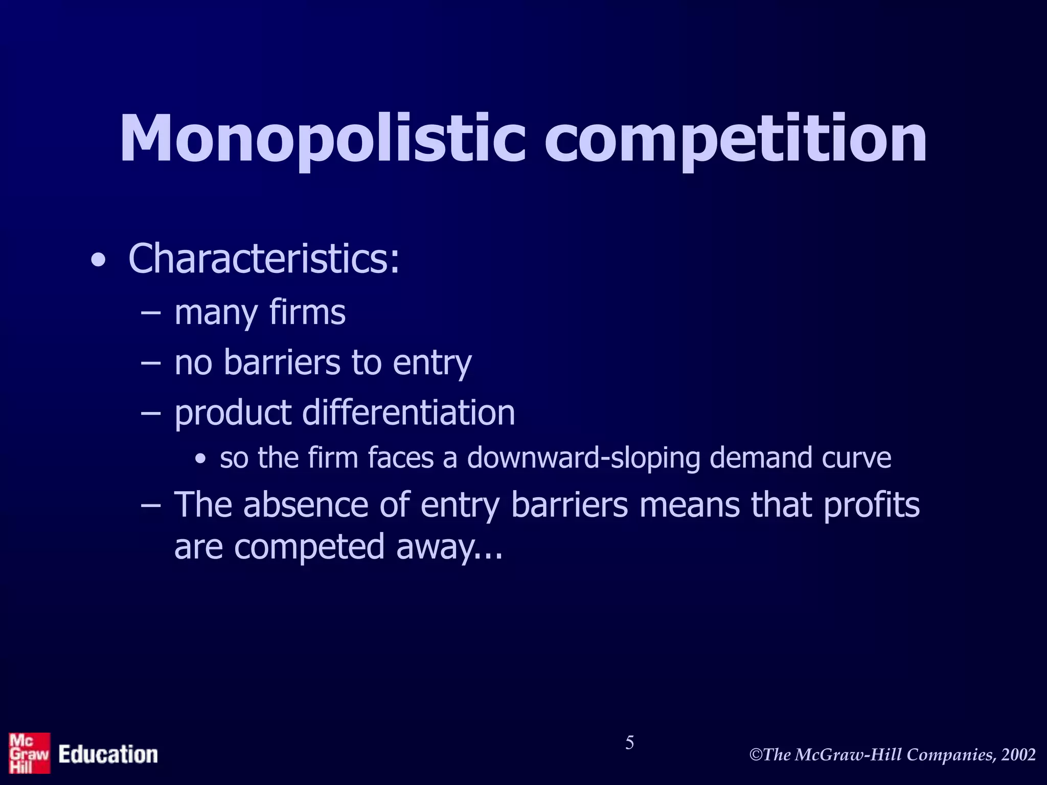 ©The McGraw-Hill Companies, 2002
5
Monopolistic competition
• Characteristics:
– many firms
– no barriers to entry
– product differentiation
• so the firm faces a downward-sloping demand curve
– The absence of entry barriers means that profits
are competed away...
 