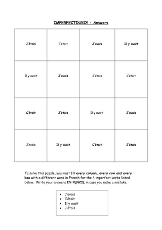 IMPERFECTDUKO! - Answers




 J’étais             C’était               J’avais              Il y avait




Il y avait           J’avais               J’étais               C’était




 C’était             J’étais              Il y avait             J’avais




 J’avais            Il y avait             C’était               J’étais




To solve this puzzle, you must fill every column, every row and every
box with a different word in French for the 4 imperfect verbs listed
below. Write your answers IN PENCIL in case you make a mistake.


                      •   J’avais
                      •   C’était
                      •   Il y avait
                      •   J’étais
 