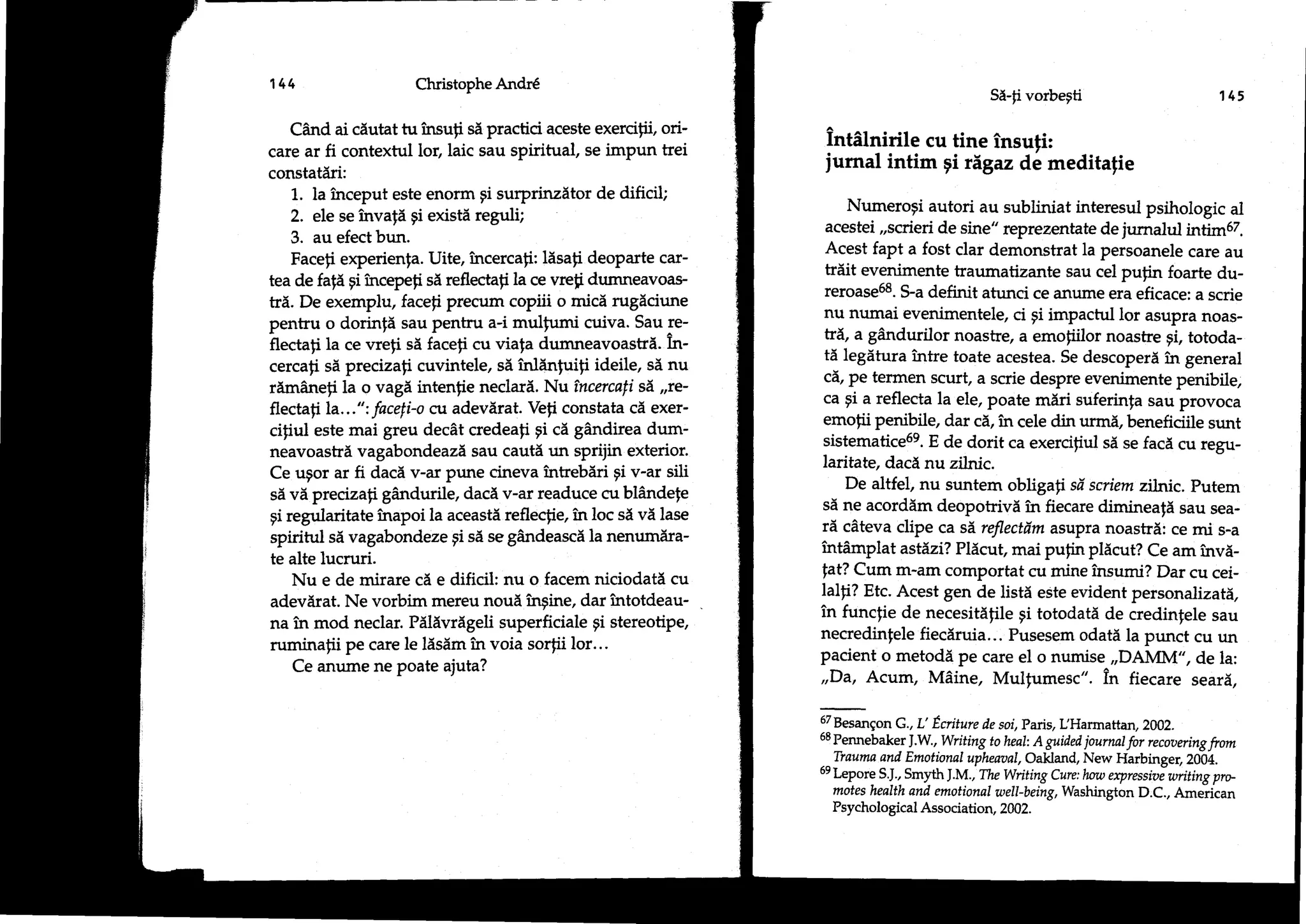 144                   Christophe Andr6
                                                                                                Si-fi vorbegti                           145

    Cand ai ciutat tu insuli sd practici aceste exercifii, ori-
                                                                   intAlnirile cu tine insufi:
care ar fi contextul lor, laic sau spirifual, se impun trei
constatdri:                                                        iurnal intim gi figaz de meditafie
    1.. la inceput este enorm gi surprinzitor de dificil;
                                                                       Numeropi autori au subiiniat interesul psihologic al
    2. ele se invald gi existd reguli;
                                                                   acestei,,scrieri de sine" reprezentate de jumalul intim67.
    3. au efect bun.
                                                                   Acest fapt a fost clar demonstrat la persoanele care au
    Faceli experienfa. Uite, incerca;i: ldsali deoparte car-
                                                                   triit evenimente traumatizante sau cel puFn foarte du-
tea de fafd gi incepefi si reflectafi la ce vrefi dumneavoas-
                                                                   reroase58. S-a definit atunci ce anurne era eficace: a scrie
tr5. De exemplu, facefi precum copiii o mici rugiciune
                                                                   nu numai evenimentele, ci pi impactul lor asupra noas-
pentru o dorinfd sau pentru a-i mulfumi cuiva. Sau re-
                                                                   trd, a gAndurilor noastre, a emoliilor noashe gi, totoda-
flecta;i la ce vreli si faceli cu viafa dumneavoastri. in-
                                                                   td legdtura intre toate acestea. Se descoperi in general
cercafi si precizafi cuvintele, sd inldnluili ideile, si nu
                                                                   cd, pe termen scurt, a scrie despre evenimente penibile,
r[mdneti la o vagd intenfie neclari. Nu tncercali sd ,;e-
                                                                   ca gi a reflecta la ele, poate mdri suferinla sau provoca
flectafi La...": facefi-o cv adevirat. Vefi constata cd exer-
                                                                   emofi.i penibile, dar cd, i:r cele din urmi, beneficiile sunt
ciliul este mai greu decit credeali gi ci gAndirea dum-
                                                                   sistematice69. E de dorit ca exercifiul si se facd cu regu-
neavoastri vagabondeazl sau cauti un sprijin exterior.
                                                                  laritate, dacd nu zilnic.
Ce ugor ar fi dacd v-ar pune cineva intrebiri gi v-ar sili
                                                                       De altfel, nu suntem obligali sd sviem zilnic. putem
sd vd precizali gdndurile, dacd v-ar readuce cu blAndele
                                                                   sd ne acorddm deopotrivd in fiecare diminealX sau sea-
gi regularitate inapoi la aceast5 reflecfie, in loc si vi lase
                                                                  rd cdteva clipe ca sd, reflectdm asupra noastrd: ce mi s-a
spiritul si vagabondeze gi sd se gAndeascd la nenumdra-
                                                                  intAmplat astdzi? Plicut, mai pufin pldcut? Ce am invd-
te alte lucruri.
    Nu e de mirare c[ e dificil: nu o facem niciodatd cu          fat? Cum m-am comportat cu mine insumi? Dar cu cei-
                                                                  lalli? Etc. Acest gen de listi este evident personalizati,
adevdrat. Ne vorbim mereu noud inrgine, dar intotdeau-
                                                                  in funclie de necesitdfile gi totodatd de credinfele sau
na ir mod neclar. Pdldvrdgeli superficiale gi stereotipe,
                                                                  necredinfele fiecdruia... Pusesem odati la punct cu un
ruminalii pe care le ldsdm in voia sorfii lor...
                                                                  pacient o metodd pe care el o numise ,,DAMM', de la:
    Ce anume ne poate ajuta?
                                                                  ,,Da, Acum, M6ine, Mulfumesc". in fiecare seard,

                                                                  6TBesangon G., L' Ecriture de soi,Pais,IJHarmattan, 2002.
                                                                  58 Pennebake r J .W , Writing to heal: A guided journal for recoauing
                                                                                     .
                                                                                                                                        from
                                                                     Tiauwa and Emotional uphear,tal, Oakland, New Harbinger,2004.
                                                                  6e Leporg
                                                                            S.J., Smyth J.M ., The Witing Cure: how expressivi writing pro-
                                                                     motes health and emotional well-being, Washington D.C., Ameiican
                                                                     Psychological Association, 2002.
 