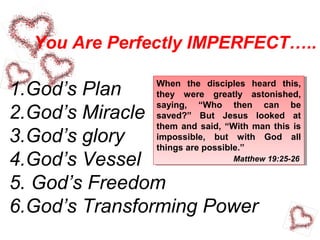 You Are Perfectly IMPERFECT…..
1.God’s Plan
2.God’s Miracle
3.God’s glory
4.God’s Vessel
5. God’s Freedom
6.God’s Transforming Power
When the disciples heard this,
they were greatly astonished,
saying, “Who then can be
saved?” But Jesus looked at
them and said, “With man this is
impossible, but with God all
things are possible.”
When the disciples heard this,
they were greatly astonished,
saying, “Who then can be
saved?” But Jesus looked at
them and said, “With man this is
impossible, but with God all
things are possible.”
Matthew 19:25-26
 