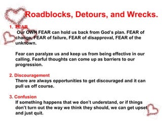 Roadblocks, Detours, and Wrecks.
1. FEAR
Our OWN FEAR can hold us back from God’s plan. FEAR of
change, FEAR of failure, FEAR of disapproval, FEAR of the
unknown.
Fear can paralyze us and keep us from being effective in our
calling. Fearful thoughts can come up as barriers to our
progression.
2. Discouragement
There are always opportunities to get discouraged and it can
pull us off course.
3. Confusion
If something happens that we don’t understand, or if things
don’t turn out the way we think they should, we can get upset
and just quit.
 