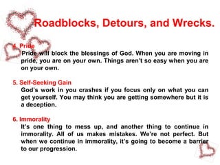 Roadblocks, Detours, and Wrecks.
4. Pride
Pride will block the blessings of God. When you are moving in
pride, you are on your own. Things aren’t so easy when you are
on your own.
5. Self-Seeking Gain
God’s work in you crashes if you focus only on what you can
get yourself. You may think you are getting somewhere but it is
a deception.
6. Immorality
It’s one thing to mess up, and another thing to continue in
immorality. All of us makes mistakes. We’re not perfect. But
when we continue in immorality, it’s going to become a barrier
to our progression.
 