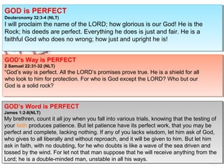 GOD is PERFECT
Deuteronomy 32:3-4 (NLT)
I will proclaim the name of the LORD; how glorious is our God! He is the
Rock; his deeds are perfect. Everything he does is just and fair. He is a
faithful God who does no wrong; how just and upright he is!
GOD is PERFECT
Deuteronomy 32:3-4 (NLT)
I will proclaim the name of the LORD; how glorious is our God! He is the
Rock; his deeds are perfect. Everything he does is just and fair. He is a
faithful God who does no wrong; how just and upright he is!
GOD’s Way is PERFECT
2 Samuel 22:31-32 (NLT)
“God’s way is perfect. All the LORD’s promises prove true. He is a shield for all
who look to him for protection. For who is God except the LORD? Who but our
God is a solid rock?
GOD’s Way is PERFECT
2 Samuel 22:31-32 (NLT)
“God’s way is perfect. All the LORD’s promises prove true. He is a shield for all
who look to him for protection. For who is God except the LORD? Who but our
God is a solid rock?
GOD’s Word is PERFECT
James 1:2-8(NLT)
My brethren, count it all joy when you fall into various trials, knowing that the testing of
your faith produces patience. But let patience have its perfect work, that you may be
perfect and complete, lacking nothing. If any of you lacks wisdom, let him ask of God,
who gives to all liberally and without reproach, and it will be given to him. But let him
ask in faith, with no doubting, for he who doubts is like a wave of the sea driven and
tossed by the wind. For let not that man suppose that he will receive anything from the
Lord; he is a double-minded man, unstable in all his ways.
GOD’s Word is PERFECT
James 1:2-8(NLT)
My brethren, count it all joy when you fall into various trials, knowing that the testing of
your faith produces patience. But let patience have its perfect work, that you may be
perfect and complete, lacking nothing. If any of you lacks wisdom, let him ask of God,
who gives to all liberally and without reproach, and it will be given to him. But let him
ask in faith, with no doubting, for he who doubts is like a wave of the sea driven and
tossed by the wind. For let not that man suppose that he will receive anything from the
Lord; he is a double-minded man, unstable in all his ways.
 