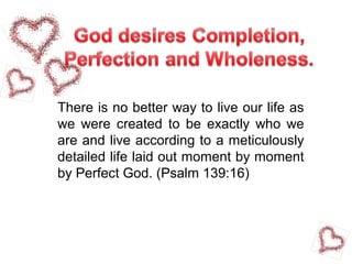 There is no better way to live our life as
we were created to be exactly who we
are and live according to a meticulously
detailed life laid out moment by moment
by Perfect God. (Psalm 139:16)
 