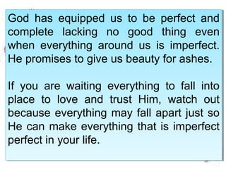 God has equipped us to be perfect and
complete lacking no good thing even
when everything around us is imperfect.
He promises to give us beauty for ashes.
If you are waiting everything to fall into
place to love and trust Him, watch out
because everything may fall apart just so
He can make everything that is imperfect
perfect in your life.
God has equipped us to be perfect and
complete lacking no good thing even
when everything around us is imperfect.
He promises to give us beauty for ashes.
If you are waiting everything to fall into
place to love and trust Him, watch out
because everything may fall apart just so
He can make everything that is imperfect
perfect in your life.
 
