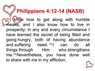 Philippians 4:12-14 (NASB)
12
I know how to get along with humble
means, and I also know how to live in
prosperity; in any and every circumstance I
have learned the secret of being filled and
going hungry, both of having abundance
and suffering need. 13
I can do all
things through Him who strengthens
me.14
Nevertheless, you have done well
to share with me in my affliction.
 