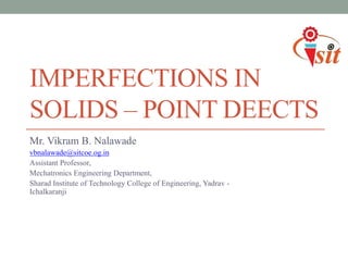 IMPERFECTIONS IN
SOLIDS – POINT DEECTS
Mr. Vikram B. Nalawade
vbnalawade@sitcoe.og.in
Assistant Professor,
Mechatronics Engineering Department,
Sharad Institute of Technology College of Engineering, Yadrav -
Ichalkaranji
 