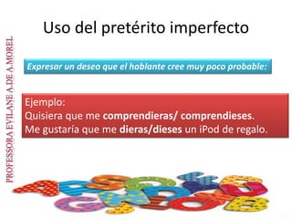 Uso del pretérito imperfecto
Expresar un deseo que el hablante cree muy poco probable:
Ejemplo:
Quisiera que me comprendieras/ comprendieses.
Me gustaría que me dieras/dieses un iPod de regalo.
 