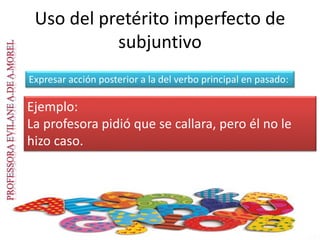 Uso del pretérito imperfecto de
subjuntivo
Expresar acción posterior a la del verbo principal en pasado:
Ejemplo:
La profesora pidió que se callara, pero él no le
hizo caso.
 