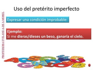 Expresar una condición improbable:
Ejemplo:
Si me dieras/dieses un beso, ganaría el cielo.
Uso del pretérito imperfecto
 
