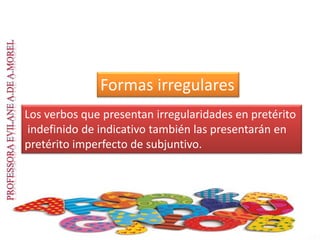 Formas irregulares
Los verbos que presentan irregularidades en pretérito
indefinido de indicativo también las presentarán en
pretérito imperfecto de subjuntivo.
 