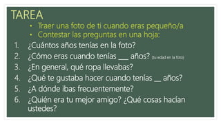 TAREA
1. ¿Cuántos años tenías en la foto?
2. ¿Cómo eras cuando tenías ___ años? (tu edad en la foto)
3. ¿En general, qué ropa llevabas?
4. ¿Qué te gustaba hacer cuando tenías __ años?
5. ¿A dónde ibas frecuentemente?
6. ¿Quién era tu mejor amigo? ¿Qué cosas hacían
ustedes?
• Traer una foto de ti cuando eras pequeño/a
• Contestar las preguntas en una hoja:
 