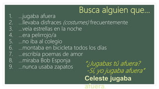 Busca alguien que…
1. …jugaba afuera
2. …llevaba disfraces (costumes) frecuentemente
3. …veía estrellas en la noche
4. …era pelirrojo/a
5. …no iba al colegio
6. …montaba en bicicleta todos los días
7. …escribía poemas de amor
8. …miraba Bob Esponja
9. …nunca usaba zapatos
“¿Jugabas tú afuera?
-Sí, yo jugaba afuera”
Celeste jugaba afuera.
 