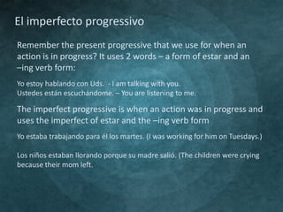 El imperfecto progressivo
Remember the present progressive that we use for when an
action is in progress? It uses 2 words – a form of estar and an
–ing verb form:
Yo estoy hablando con Uds. - I am talking with you.
Ustedes están escuchándome. – You are listening to me.

The imperfect progressive is when an action was in progress and
uses the imperfect of estar and the –ing verb form
Yo estaba trabajando para él los martes. (I was working for him on Tuesdays.)
Los niños estaban llorando porque su madre salió. (The children were crying
because their mom left.

 