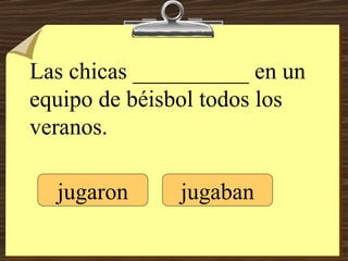 Las chicas __________ en un equipo de béisbol todos los veranos. jugaron jugaban 