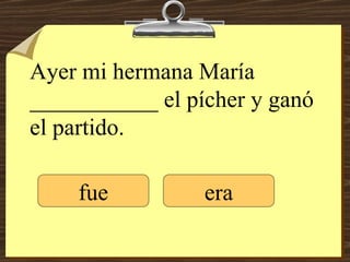 Ayer mi hermana María ___________ el pícher y ganó el partido. fue era 