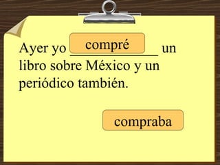 Ayer yo ____________ un libro sobre México y un periódico también. compré compraba 