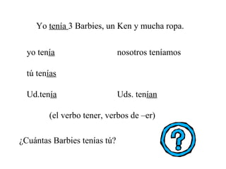 Yo  tenía  3 Barbies, un Ken y mucha ropa. ¿Cuántas Barbies tenías tú? yo ten ía   nosotros teníamos tú ten ías   Ud.ten ía Uds. ten ían (el verbo tener, verbos de –er) 