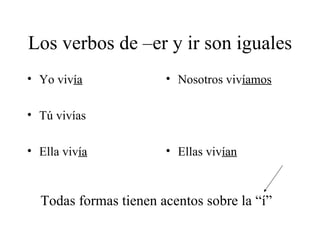 Los verbos de –er y ir son iguales Yo viv ía Tú vivías Ella viv ía Nosotros viv íamos Ellas viv ían Todas formas tienen acentos sobre la “í” 