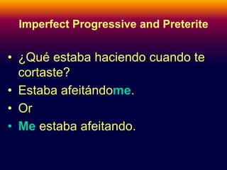 Imperfect Progressive and Preterite 
• ¿Qué estaba haciendo cuando te 
cortaste? 
• Estaba afeitándome. 
• Or 
• Me estaba afeitando. 
 
