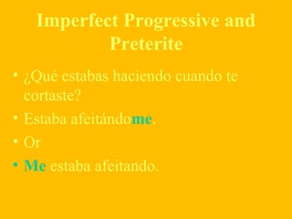 Imperfect Progressive and
Preterite
• ¿Qué estabas haciendo cuando te
cortaste?
• Estaba afeitándome.
• Or
• Me estaba afeitando.
 