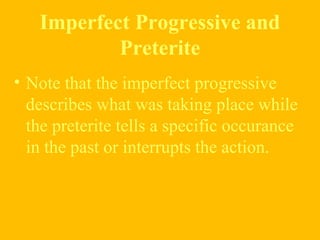 Imperfect Progressive and
Preterite
• Note that the imperfect progressive
describes what was taking place while
the preterite tells a specific occurance
in the past or interrupts the action.
 