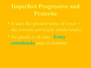 Imperfect Progressive and
Preterite
• It uses the present tense of estar +
the present participle (ando/iendo).
• No puedo ir al cine. Estoy
estudiando para el examen.
 