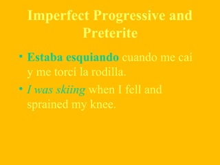 Imperfect Progressive and
Preterite
• Estaba esquiando cuando me caí
y me torcí la rodilla.
• I was skiing when I fell and
sprained my knee.
 