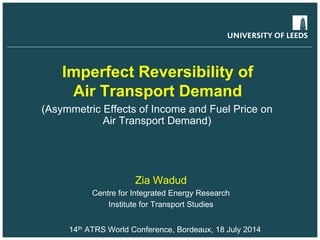 Imperfect Reversibility of
Air Transport Demand
(Asymmetric Effects of Income and Fuel Price on
Air Transport Demand)
Zia Wadud
Centre for Integrated Energy Research
Institute for Transport Studies
14th ATRS World Conference, Bordeaux, 18 July 2014
 