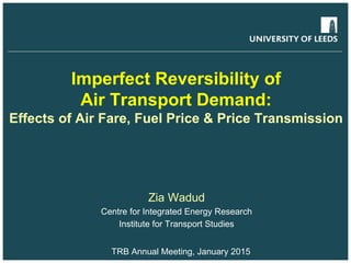 Imperfect Reversibility of
Air Transport Demand:
Effects of Air Fare, Fuel Price & Price Transmission
Zia Wadud
Centre for Integrated Energy Research
Institute for Transport Studies
TRB Annual Meeting, January 2015
 