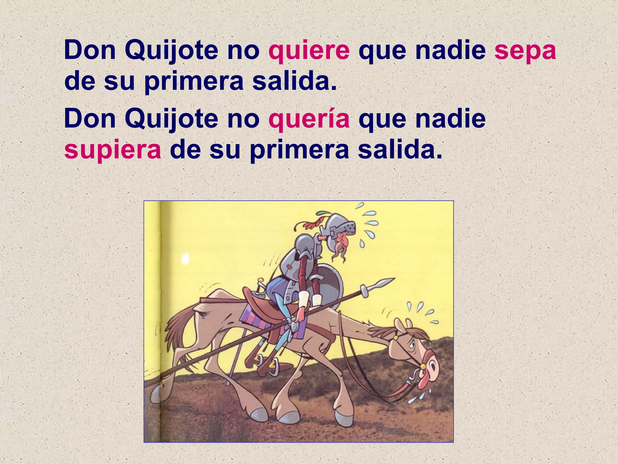 Don Quijote no  quiere  que nadie  sepa  de su primera salida. Don Quijote no  quería  que nadie  supiera  de su primera salida. 