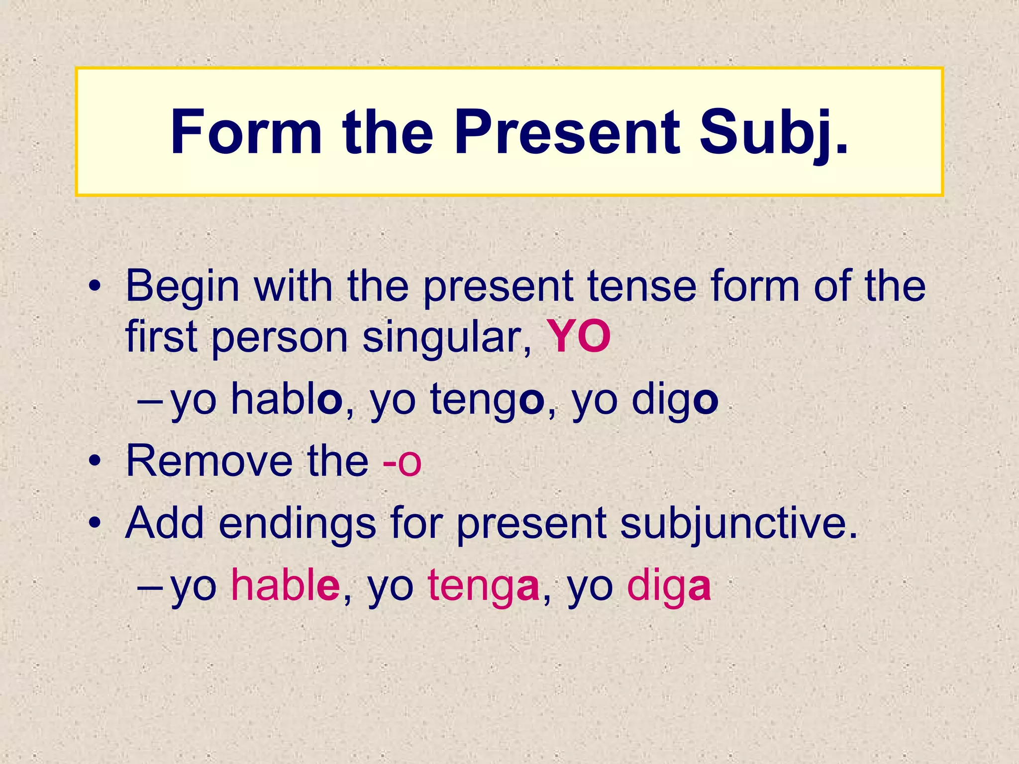 Form the Present Subj. Begin with the present tense form of the first person singular,  YO yo habl o , yo teng o , yo dig o Remove the  -o Add endings for present subjunctive. yo  habl e , yo  teng a , yo  dig a 