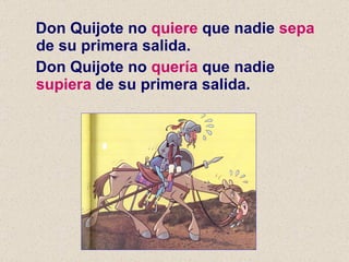 Don Quijote no  quiere  que nadie  sepa  de su primera salida. Don Quijote no  quería  que nadie  supiera  de su primera salida. 