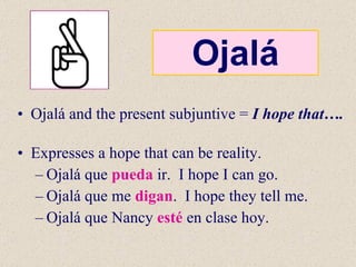 Ojalá Ojalá and the present subjuntive =  I hope that….  Expresses a hope that can be reality. Ojalá que  pueda  ir.  I hope I can go. Ojalá que me  digan .  I hope they tell me. Ojalá que Nancy  esté  en clase hoy. 