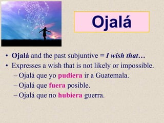 Ojalá Ojalá  and the past subjuntive  = I wish that… Expresses a wish that is not likely or impossible. Ojalá que yo  pudiera  ir a Guatemala. Ojalá que  fuera  posible. Ojalá que no  hubiera  guerra. 