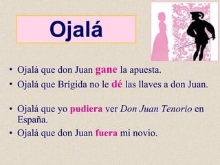 Ojalá Ojalá que don Juan  gane   la apuesta. Ojalá que Brígida no le  dé   las llaves a don Juan. Ojalá que yo  pudiera  ver  Don Juan Tenorio  en España. Ojalá que don Juan  fuera  mi novio. 
