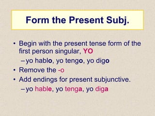 Form the Present Subj. Begin with the present tense form of the first person singular,  YO yo habl o , yo teng o , yo dig o Remove the  -o Add endings for present subjunctive. yo  habl e , yo  teng a , yo  dig a 