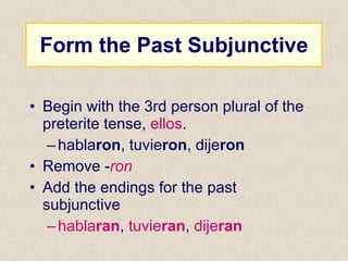Form the Past Subjunctive Begin with the 3rd person plural of the preterite tense,  ellos . habla ron , tuvie ron , dije ron Remove - ron Add the endings for the past subjunctive habla ran ,  tuvie ran ,  dije ran 