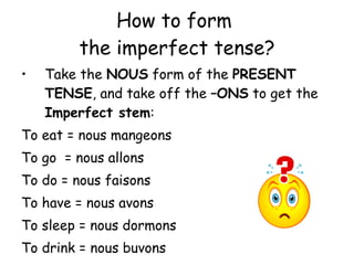 How to form  the imperfect tense? Take the  NOUS  form of the  PRESENT TENSE , and take off the  –ONS  to get the  Imperfect stem : To eat = nous mangeons To go  = nous allons To do = nous faisons To have = nous avons To sleep = nous dormons To drink = nous buvons 