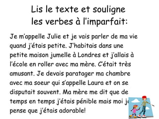 Lis le texte et souligne  les verbes  à l’imparfait: Je m’appelle Julie et je vais parler de ma vie quand j’ étais petite. J’habitais dans une petite maison jumelle à Londres et j’allais à l’école en roller avec ma mère. C’était très amusant. Je devais paratager ma chambre avec ma soeur qui s’appelle Laura et on se disputait souvent. Ma mère me dit que de temps en temps j’étais pénible mais moi je pense que j’étais adorable! 